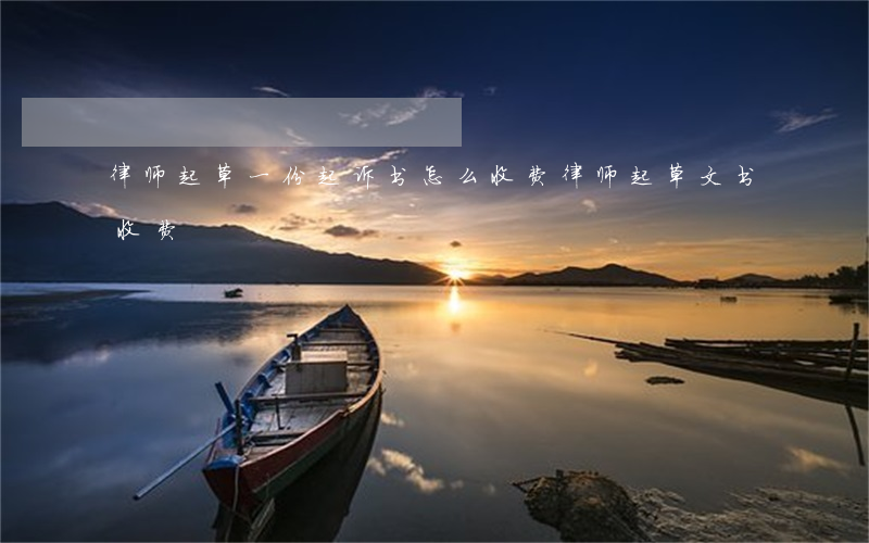 律师起草一份起诉书怎么收费(律师起草文书收费)
