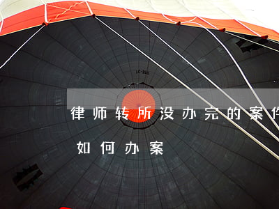 律师转所没办完的案件怎么办(律师转所期间如何办案)