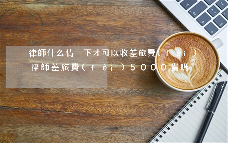 律師什么情況下才可以收差旅費(fèi)(律師差旅費(fèi)5000貴嗎)