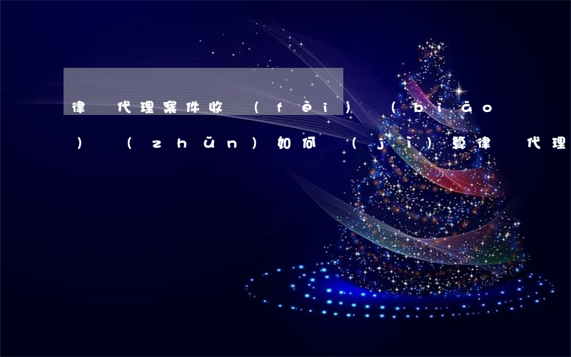 律師代理案件收費(fèi)標(biāo)準(zhǔn)如何計(jì)算(律師代理案件收費(fèi)標(biāo)準(zhǔn)如何計(jì)算)