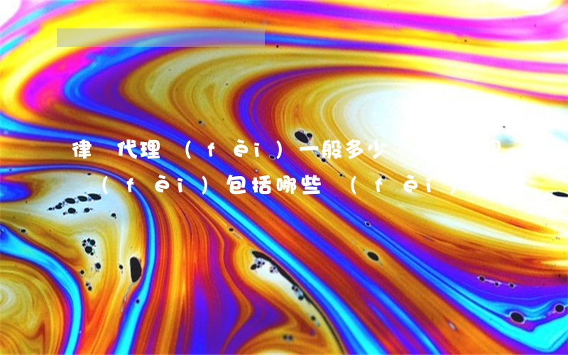 律師代理費(fèi)一般多少錢(律師代理費(fèi)包括哪些費(fèi)用)