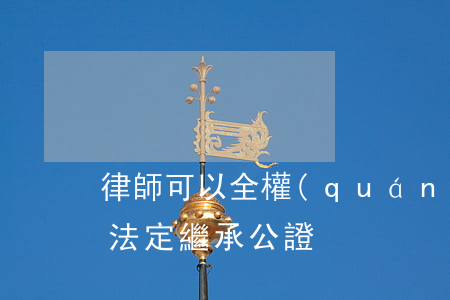 律師可以全權(quán)代理繼承公證嗎(法定繼承公證)
