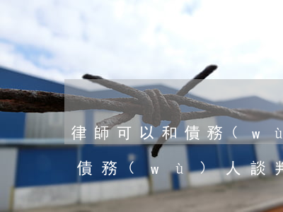 律師可以和債務(wù)談判嗎 律師怎么和債務(wù)人談判