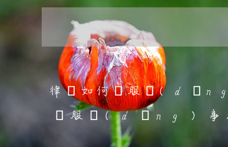 律師如何說服當(dāng)事人，律師如何說服當(dāng)事人接受委托