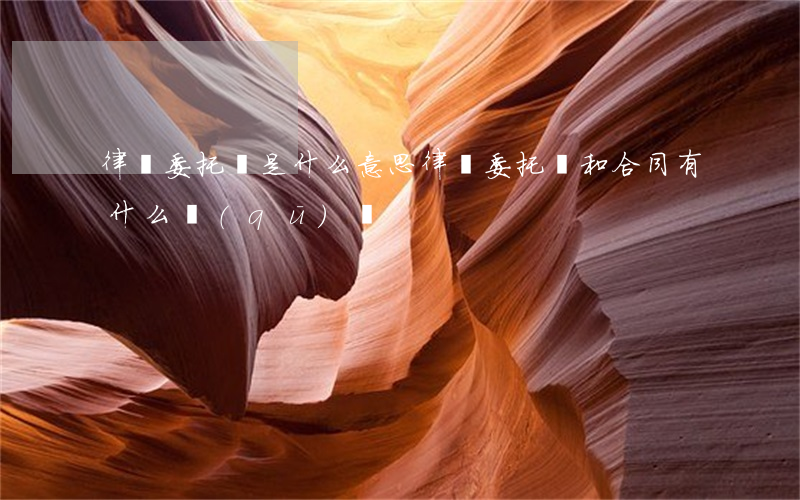 律師委托書是什么意思(律師委托書和合同有什么區(qū)別?)