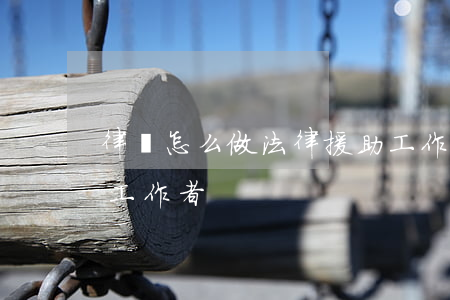 律師怎么做法律援助工作(如何成為法律援助工作者)