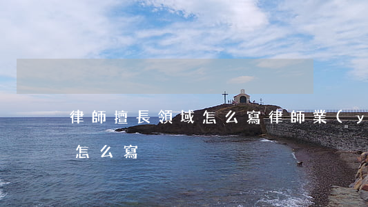 律師擅長領域怎么寫(律師業(yè)務專長怎么寫)