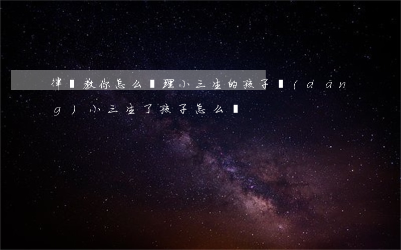 律師教你怎么處理小三生的孩子(當(dāng)小三生了孩子怎么辦)