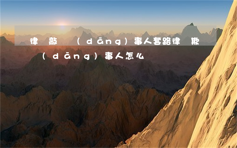 律師敲詐當(dāng)事人套路(律師欺騙當(dāng)事人怎么辦)