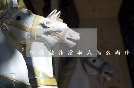 律師敲詐當事人怎么辦(律師敲詐當事人套路)