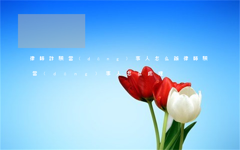 律師詐騙當(dāng)事人怎么辦(律師騙當(dāng)事人怎么處理)