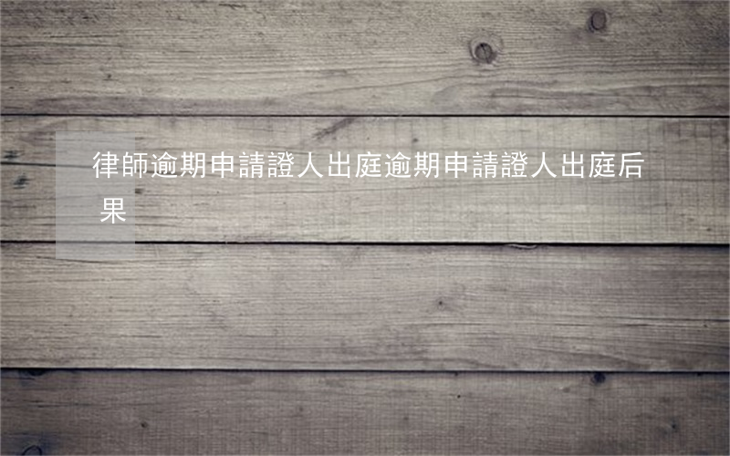 律師逾期申請證人出庭(逾期申請證人出庭后果)