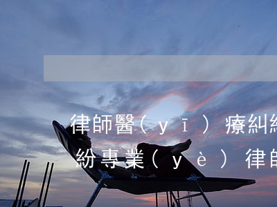 律師醫(yī)療糾紛(醫(yī)療損害糾紛專業(yè)律師)