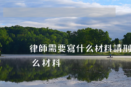 律師需要寫什么材料(請刑事律師需要提供什么材料)