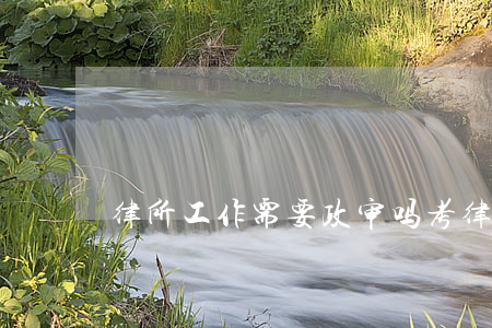 律所工作需要政审吗(考律师资格证要政审吗)