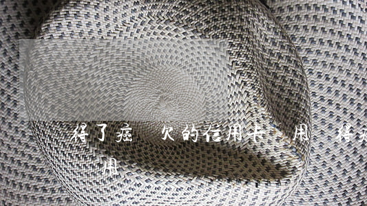得了癌癥欠的信用卡還用還(得癌癥信用卡卡還用還嗎?)