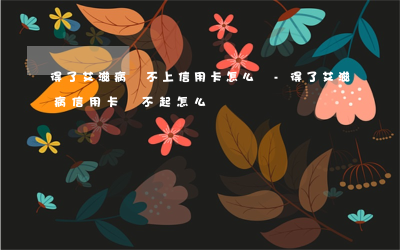 得了艾滋病還不上信用卡怎么辦-得了艾滋病信用卡還不起怎么辦