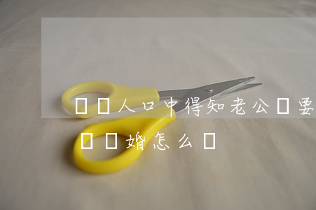 從別人口中得知老公說要跟我離婚(老公跟我說離婚,怎么辦)