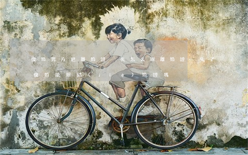 復婚男方把離婚證丟失怎么辦(離婚證丟失了,復婚能辦結(jié)婚證嗎?)