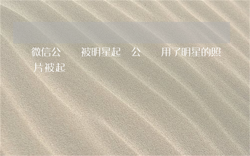 微信公眾號被明星起訴 公眾號用了明星的照片被起訴