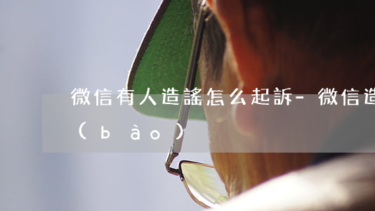 微信有人造謠怎么起訴-微信造謠如何舉報(bào)