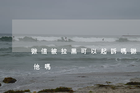 微信被拉黑可以起訴嗎(微信被拉黑還能舉報他嗎)