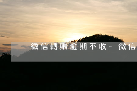 微信轉賬逾期不收-微信轉賬不收會過期嗎