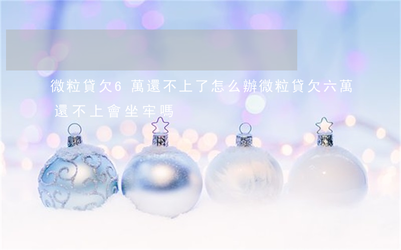 微粒貸欠6萬還不上了怎么辦(微粒貸欠六萬還不上會坐牢嗎)