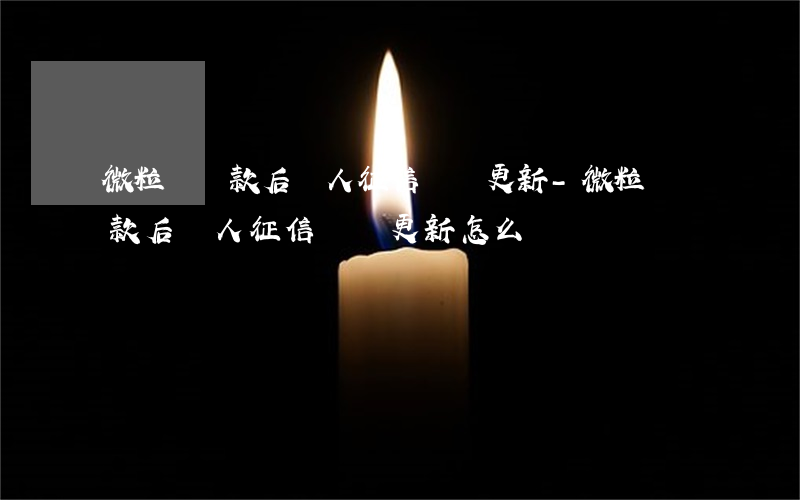 微粒貸還款后個人征信還沒更新-微粒貸還款后個人征信還沒更新怎么辦