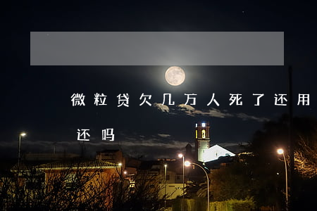 微粒贷欠几万人死了还用还吗(微粒贷死后要还吗)
