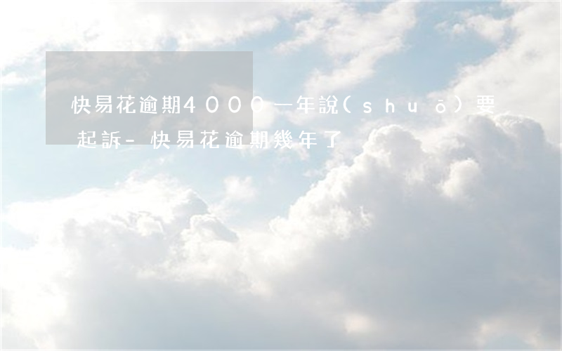 快易花逾期4000一年說(shuō)要起訴-快易花逾期幾年了