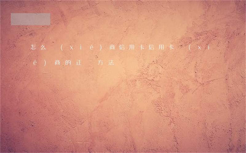 怎么協(xié)商信用卡（信用卡協(xié)商的正確方法）
