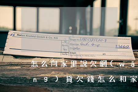 怎么向家里說欠網(wǎng)貸(網(wǎng)貸欠錢怎么和家里人說)