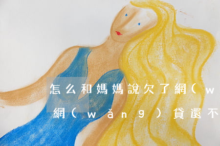 怎么和媽媽說欠了網(wǎng)貸(媽媽欠網(wǎng)貸還不上對我的影響)