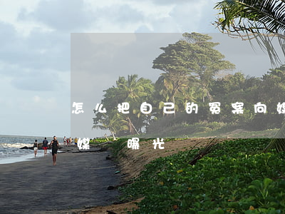 怎么把自己的冤案向媒體曝光(有冤屈找哪個媒體曝光)