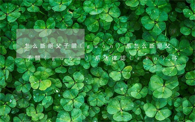 怎么斷絕父子關(guān)系(怎么斷絕父子關(guān)系法律認(rèn)可)