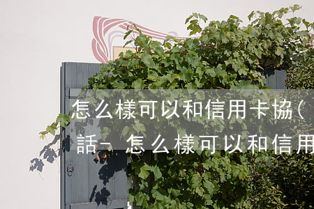 怎么樣可以和信用卡協(xié)商還款電話-怎么樣可以和信用卡協(xié)商還款電話客服