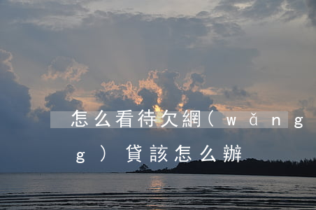 怎么看待欠網(wǎng)貸(欠網(wǎng)貸該怎么辦)