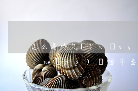 怎么看待欠網(wǎng)貸老公(老公欠網(wǎng)貸要不要告訴他父母)