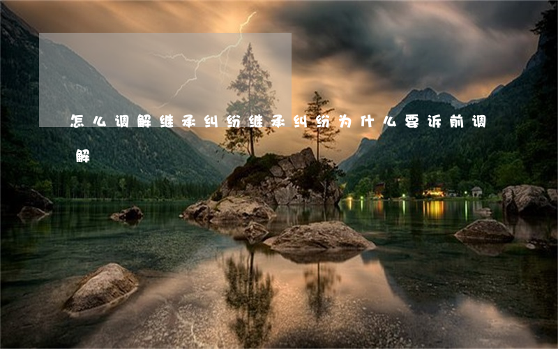 怎么调解继承纠纷(继承纠纷为什么要诉前调解)