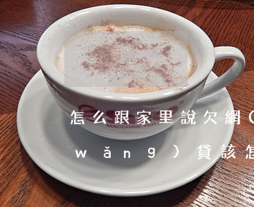 怎么跟家里說欠網(wǎng)貸(欠了網(wǎng)貸該怎么和家里人開口)