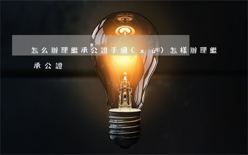 怎么辦理繼承公證手續(xù)(怎樣辦理繼承公證)