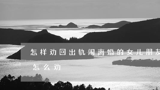 怎样劝回出轨闹离婚的女儿(朋友出轨要离婚怎么劝)