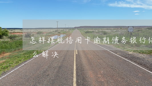 怎样摆脱信用卡逾期债务(银行信用卡逾期怎么解决)