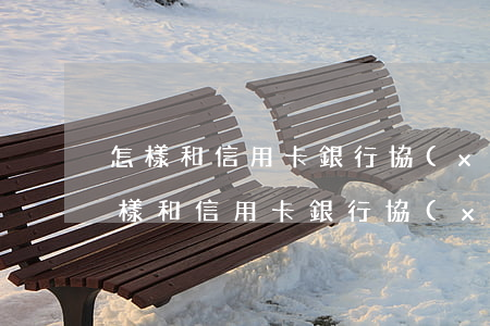 怎樣和信用卡銀行協(xié)商還款-怎樣和信用卡銀行協(xié)商還款呢