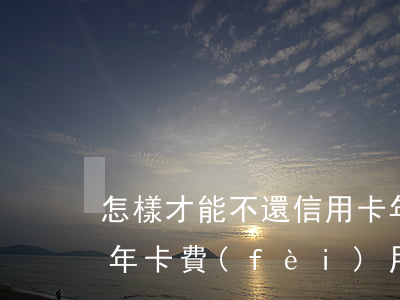 怎樣才能不還信用卡年費(fèi)(信用卡年卡費(fèi)用可以不還嗎)