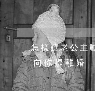 怎樣讓老公主動向你提離婚(怎樣讓老公主動向你提離婚)