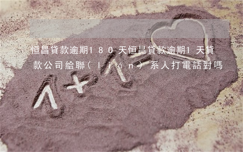 恒昌貸款逾期180天(恒昌貸款逾期1天,貸款公司給聯(lián)系人打電話,對嗎?)