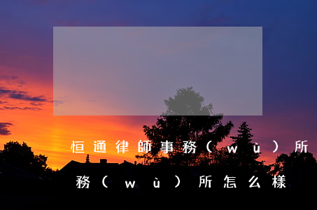 恒通律師事務(wù)所怎么樣(恒康律師事務(wù)所怎么樣)