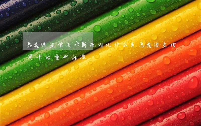 恶意透支信用卡新规对比(什么是恶意透支信用卡的量刑标准)